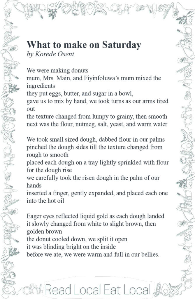 A poem: "What to make on Saturday
by Korede Oseni
We were making donuts
mum, Mrs. Main, and Fiyinfoluwa’s mum mixed the
ingredients
they put eggs, butter, and sugar in a bowl,
gave us to mix by hand, we took turns as our arms tired
out
the texture changed from lumpy to grainy, then smooth
next was the flour, nutmeg, salt, yeast, and warm water
We took small sized dough, dabbed flour in our palms
pinched the dough sides till the texture changed from
rough to smooth
placed each dough on a tray lightly sprinkled with flour
for the dough rise
we carefully took the risen dough in the palm of our
hands
inserted a finger, gently expanded, and placed each one
into the hot oil
Eager eyes reflected liquid gold as each dough landed
it slowly changed from white to slight brown, then
golden brown
the donut cooled down, we split it open
it was blinding bright on the inside
before we ate, we were warm and full in our bellies."